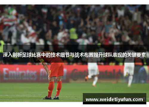 深入剖析足球比赛中的技术细节与战术布置提升球队表现的关键要素