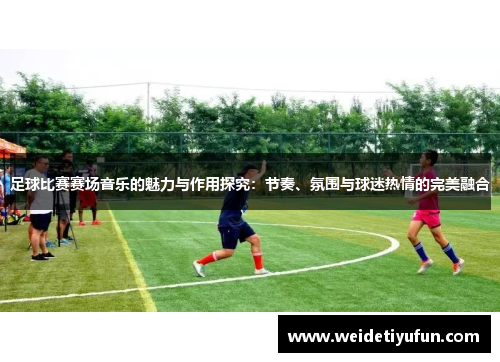 足球比赛赛场音乐的魅力与作用探究：节奏、氛围与球迷热情的完美融合