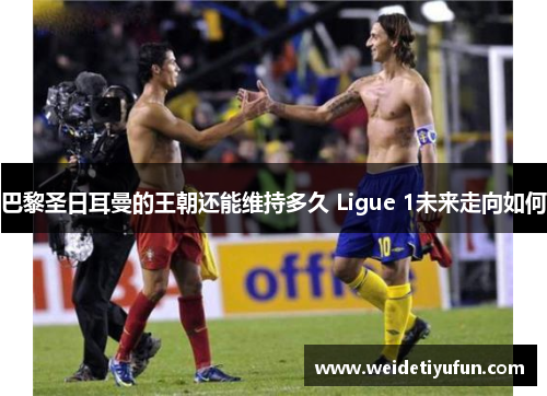 巴黎圣日耳曼的王朝还能维持多久 Ligue 1未来走向如何