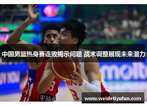 中国男篮热身赛连败揭示问题 战术调整展现未来潜力