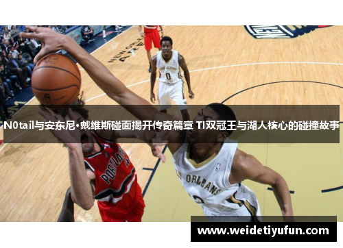 N0tail与安东尼·戴维斯碰面揭开传奇篇章 TI双冠王与湖人核心的碰撞故事