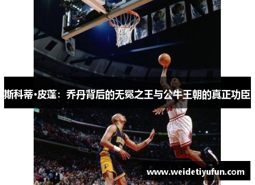 斯科蒂·皮蓬：乔丹背后的无冕之王与公牛王朝的真正功臣